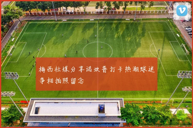 梅西社媒分享诺坎普打卡热潮球迷争相拍照留念