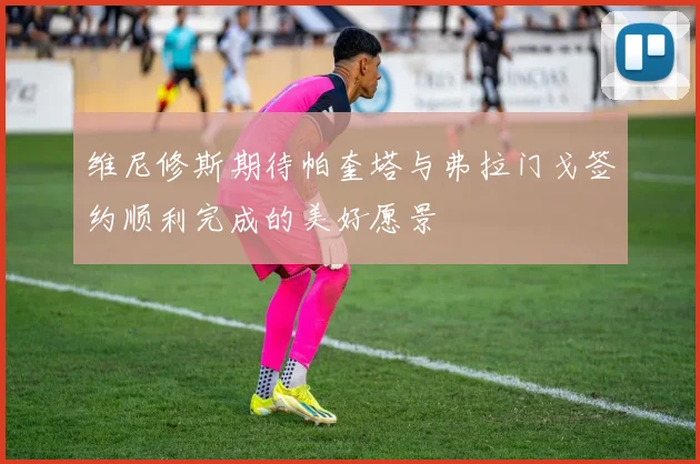 维尼修斯期待帕奎塔与弗拉门戈签约顺利完成的美好愿景
