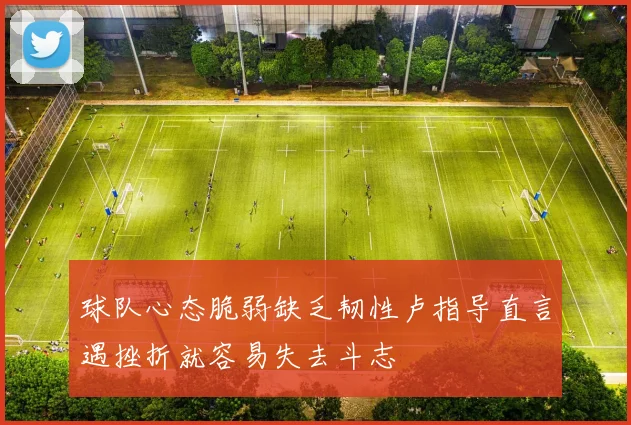 球队心态脆弱缺乏韧性卢指导直言遇挫折就容易失去斗志