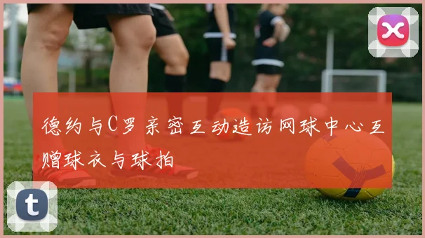 德约与C罗亲密互动造访网球中心互赠球衣与球拍