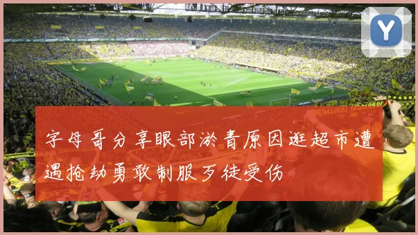 字母哥分享眼部淤青原因逛超市遭遇抢劫勇敢制服歹徒受伤