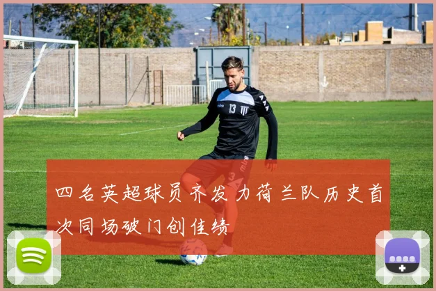 四名英超球员齐发力荷兰队历史首次同场破门创佳绩