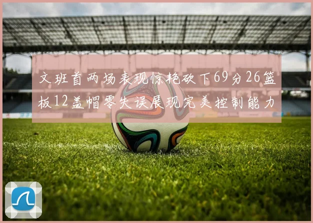 文班首两场表现惊艳砍下69分26篮板12盖帽零失误展现完美控制能力