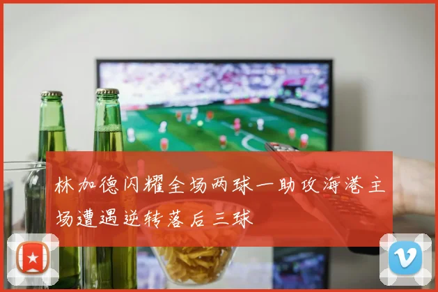 林加德闪耀全场两球一助攻海港主场遭遇逆转落后三球