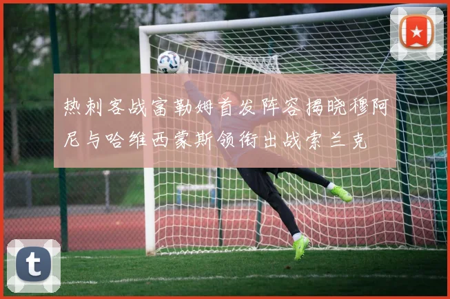 热刺客战富勒姆首发阵容揭晓穆阿尼与哈维西蒙斯领衔出战索兰克