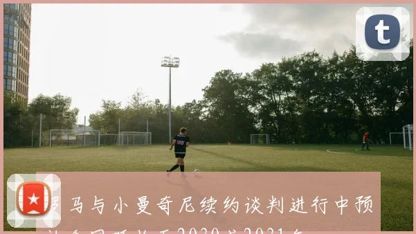 罗马与小曼奇尼续约谈判进行中预计合同延长至2030或2031年