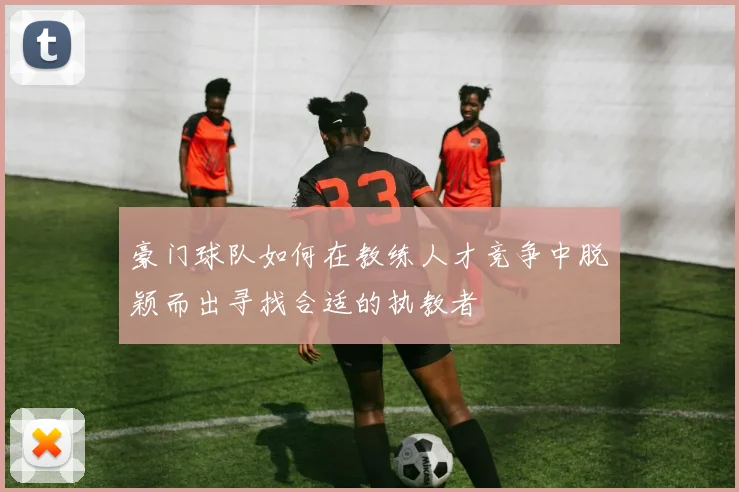豪门球队如何在教练人才竞争中脱颖而出寻找合适的执教者