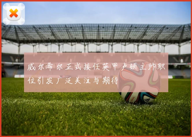 威尔希尔正式接任英甲卢顿主帅职位引发广泛关注与期待