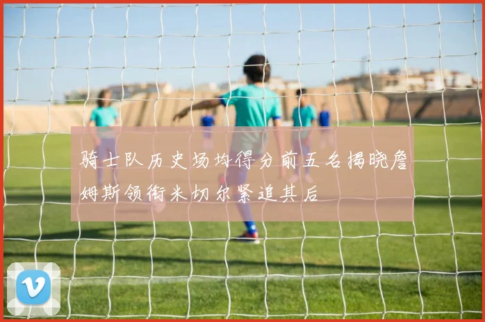 骑士队历史场均得分前五名揭晓詹姆斯领衔米切尔紧追其后